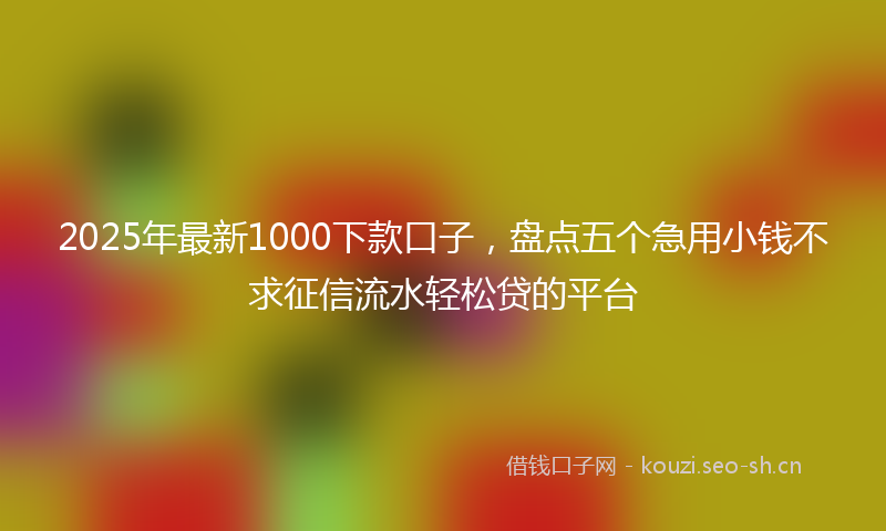 2025年最新1000下款口子，盘点五个急用小钱不求征信流水轻松贷的平台