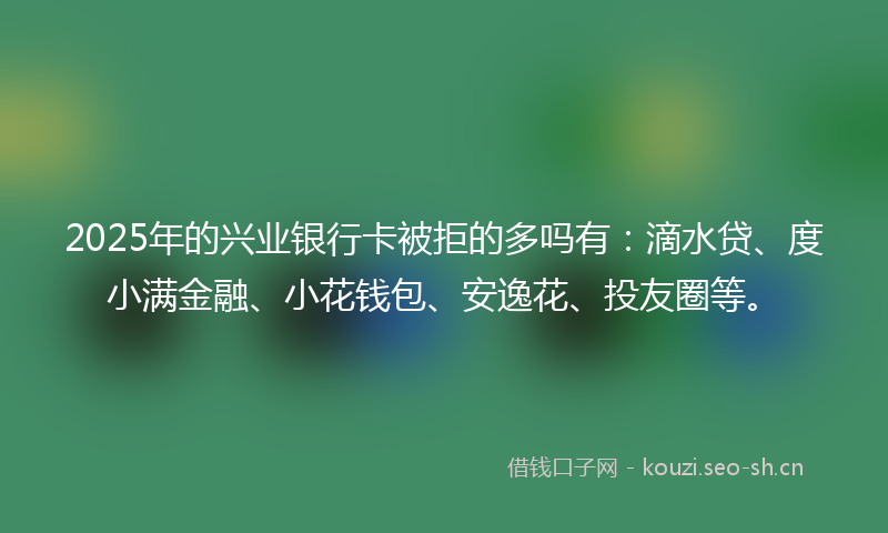 2025年的兴业银行卡被拒的多吗有：滴水贷、度小满金融、小花钱包、安逸花、投友圈等。
