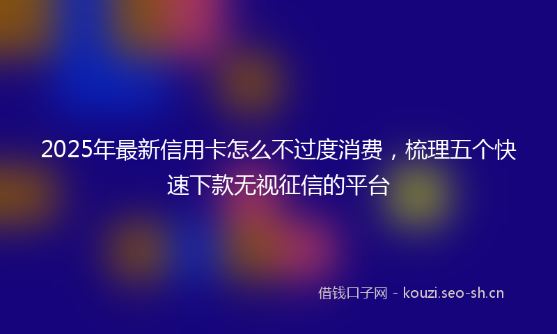2025年最新信用卡怎么不过度消费，梳理五个快速下款无视征信的平台