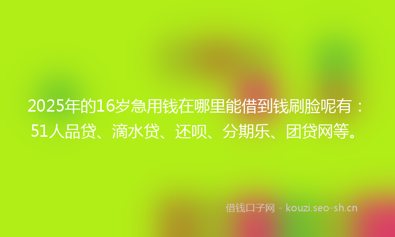 2025年的16岁急用钱在哪里能借到钱刷脸呢有：51人品贷、滴水贷、还呗、分期乐、团贷网等。
