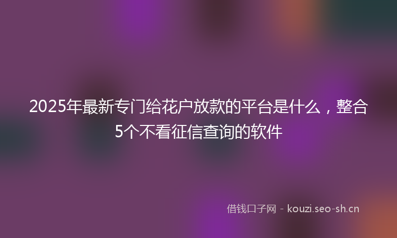 2025年最新专门给花户放款的平台是什么，整合5个不看征信查询的软件