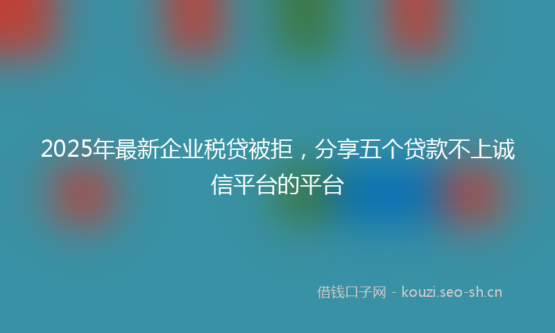 2025年最新企业税贷被拒，分享五个贷款不上诚信平台的平台
