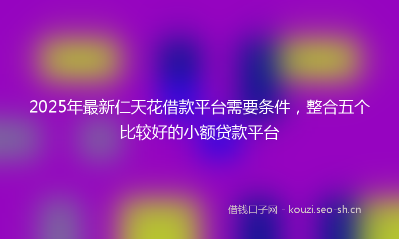 2025年最新仁天花借款平台需要条件，整合五个比较好的小额贷款平台