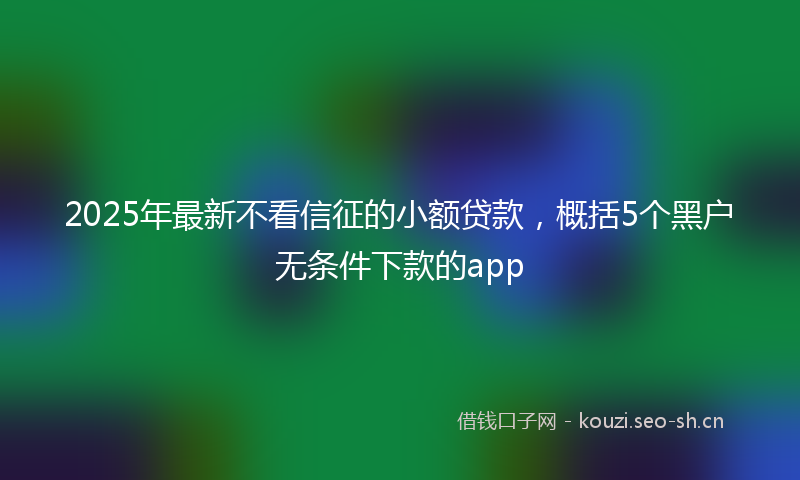 2025年最新不看信征的小额贷款，概括5个黑户无条件下款的app