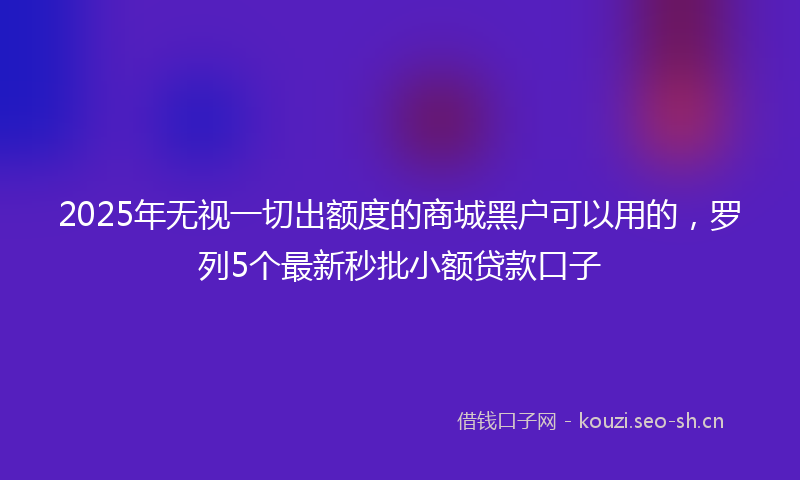 2025年无视一切出额度的商城黑户可以用的，罗列5个最新秒批小额贷款口子