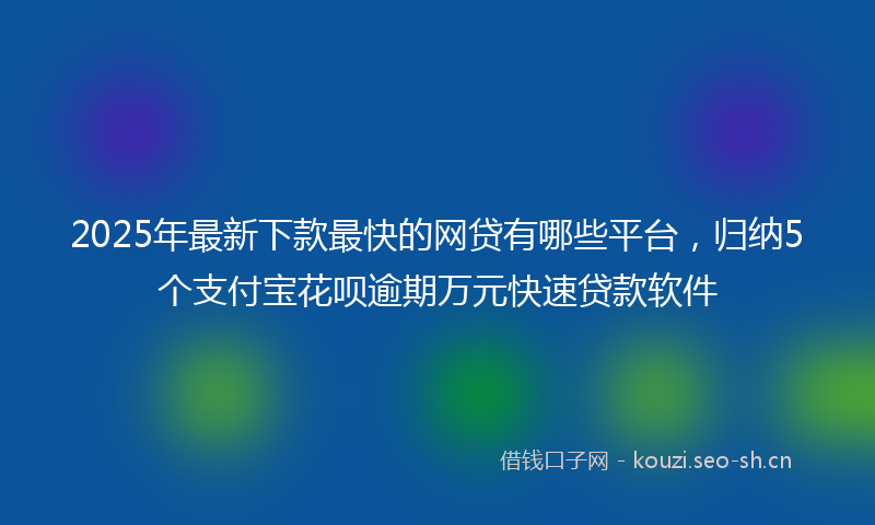 2025年最新下款最快的网贷有哪些平台，归纳5个支付宝花呗逾期万元快速贷款软件