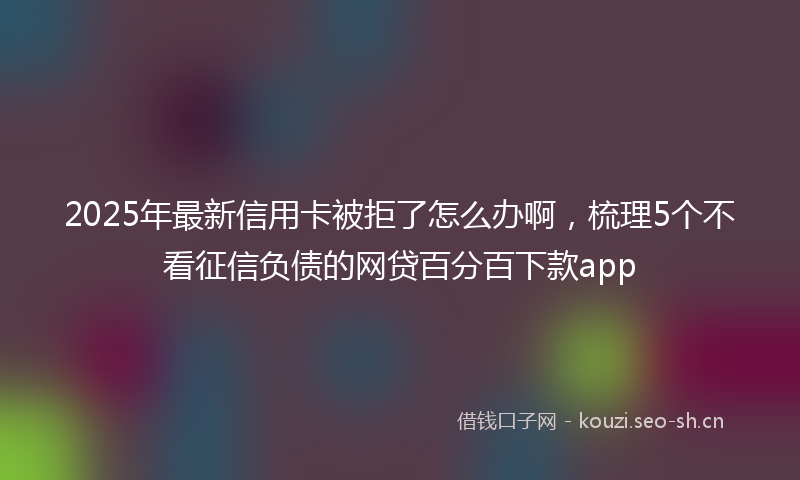 2025年最新信用卡被拒了怎么办啊，梳理5个不看征信负债的网贷百分百下款app