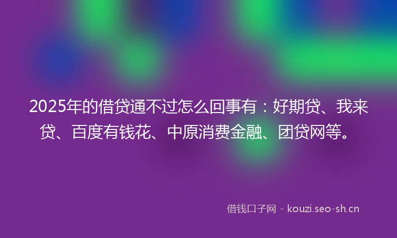 2025年的借贷通不过怎么回事有：好期贷、我来贷、百度有钱花、中原消费金融、团贷网等。