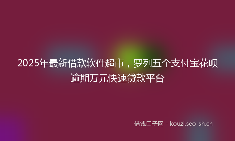 2025年最新借款软件超市，罗列五个支付宝花呗逾期万元快速贷款平台