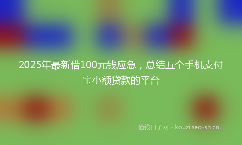 2025年最新借100元钱应急，总结五个手机支付宝小额贷款的平台