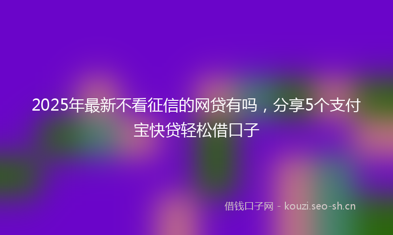 2025年最新不看征信的网贷有吗，分享5个支付宝快贷轻松借口子