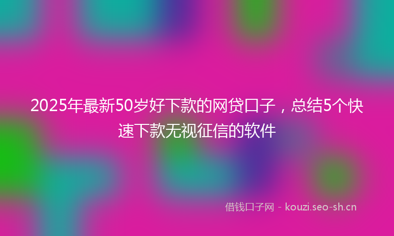 2025年最新50岁好下款的网贷口子,总结5个快速下款无视征信的软件