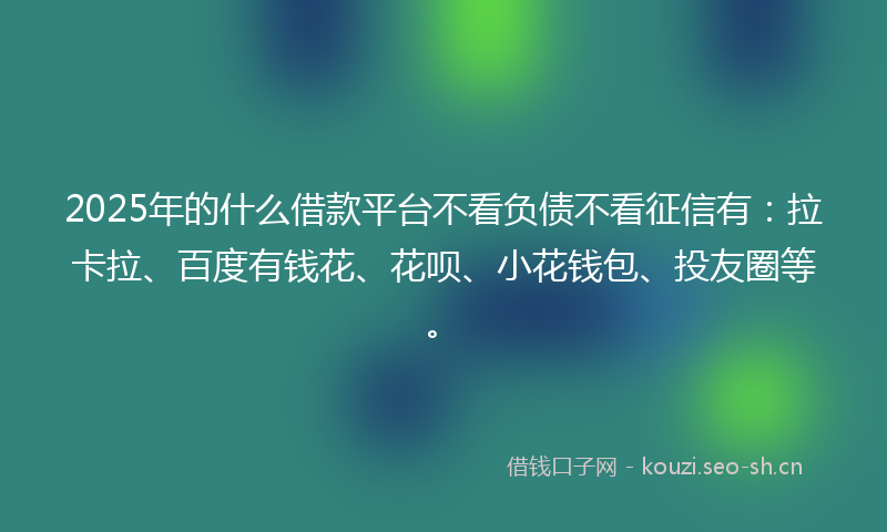 2025年的什么借款平台不看负债不看征信有：拉卡拉、百度有钱花、花呗、小花钱包、投友圈等。