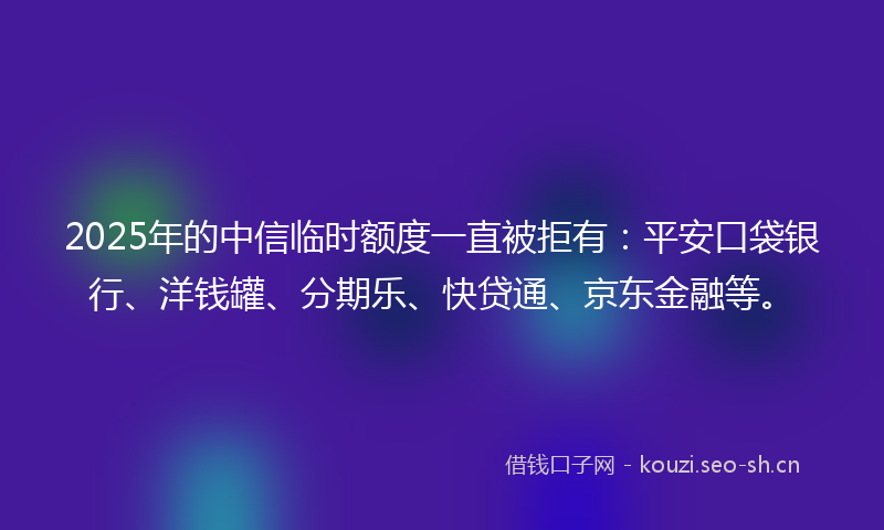 2025年的中信临时额度一直被拒有：平安口袋银行、洋钱罐、分期乐、快贷通、京东金融等。