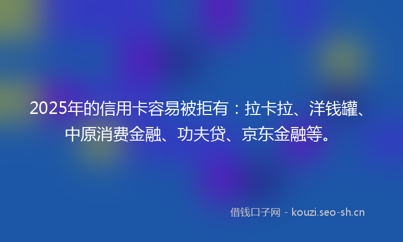 2025年的信用卡容易被拒有：拉卡拉、洋钱罐、中原消费金融、功夫贷、京东金融等。