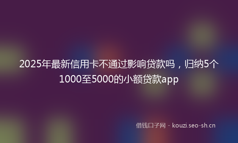 2025年最新信用卡不通过影响贷款吗，归纳5个1000至5000的小额贷款app