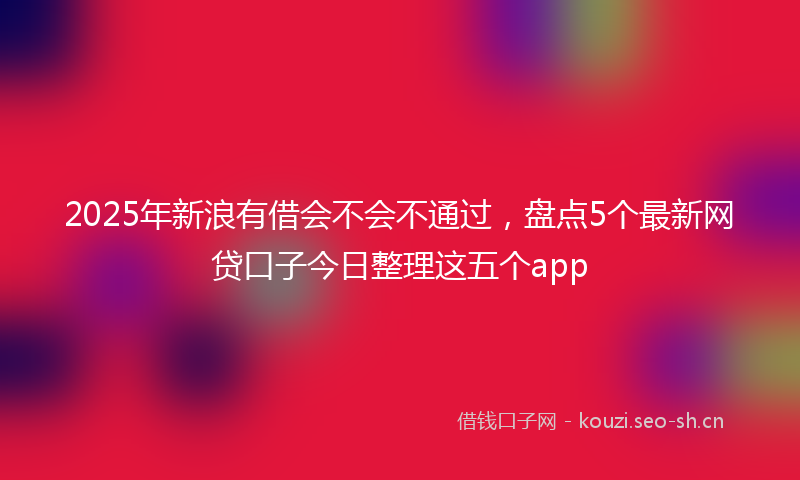 2025年新浪有借会不会不通过，盘点5个最新网贷口子今日整理这五个app