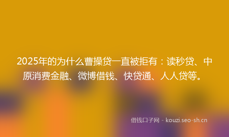 2025年的为什么曹操贷一直被拒有：读秒贷、中原消费金融、微博借钱、快贷通、人人贷等。