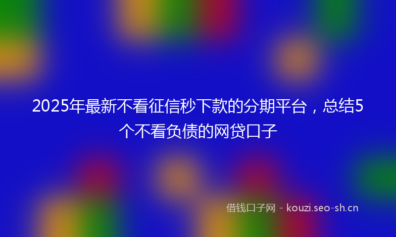 2025年最新不看征信秒下款的分期平台，总结5个不看负债的网贷口子