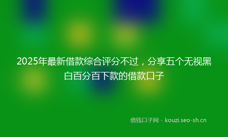2025年最新借款综合评分不过，分享五个无视黑白百分百下款的借款口子