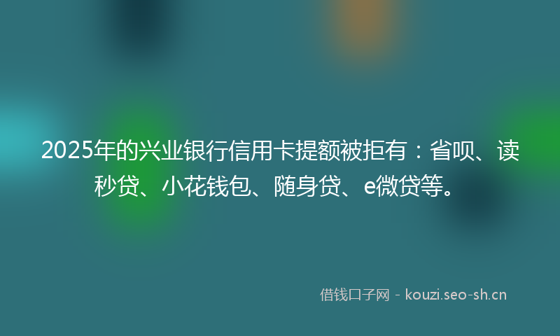 2025年的兴业银行信用卡提额被拒有：省呗、读秒贷、小花钱包、随身贷、e微贷等。