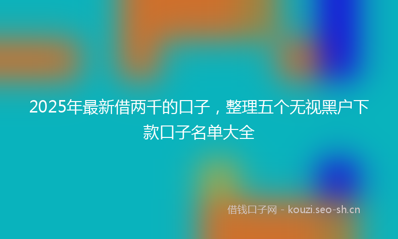 2025年最新借两千的口子，整理五个无视黑户下款口子名单大全