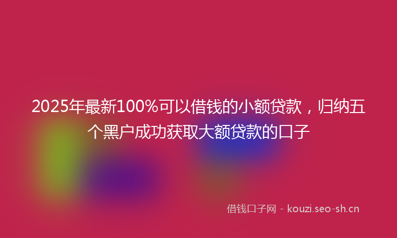 2025年最新100%可以借钱的小额贷款，归纳五个黑户成功获取大额贷款的口子