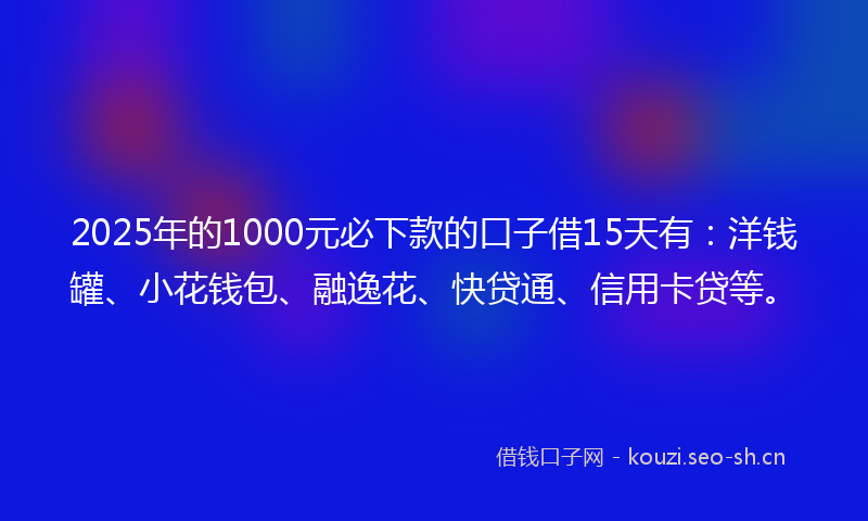 2025年的1000元必下款的口子借15天有：洋钱罐、小花钱包、融逸花、快贷通、信用卡贷等。