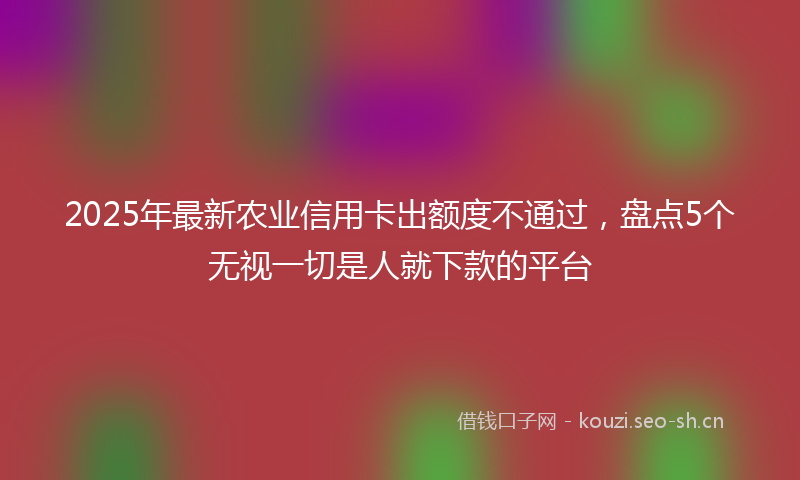 2025年最新农业信用卡出额度不通过，盘点5个无视一切是人就下款的平台