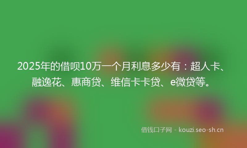 2025年的借呗10万一个月利息多少有：超人卡、融逸花、惠商贷、维信卡卡贷、e微贷等。