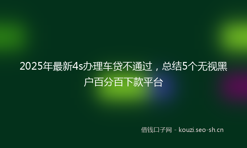 2025年最新4s办理车贷不通过，总结5个无视黑户百分百下款平台