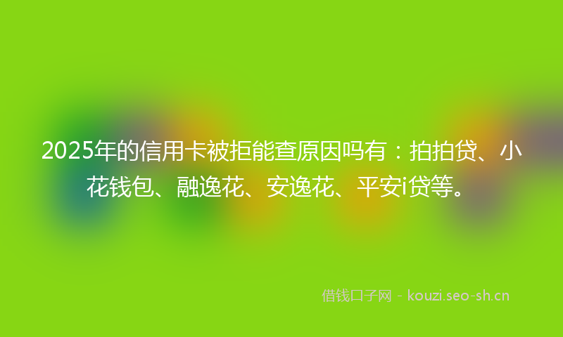 2025年的信用卡被拒能查原因吗有：拍拍贷、小花钱包、融逸花、安逸花、平安i贷等。