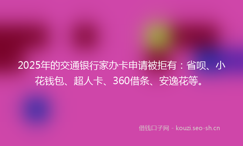 2025年的交通银行家办卡申请被拒有：省呗、小花钱包、超人卡、360借条、安逸花等。