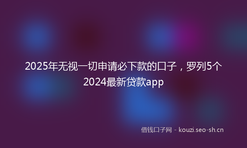 2025年无视一切申请必下款的口子，罗列5个2024最新贷款app