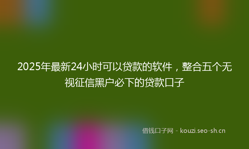 2025年最新24小时可以贷款的软件，整合五个无视征信黑户必下的贷款口子