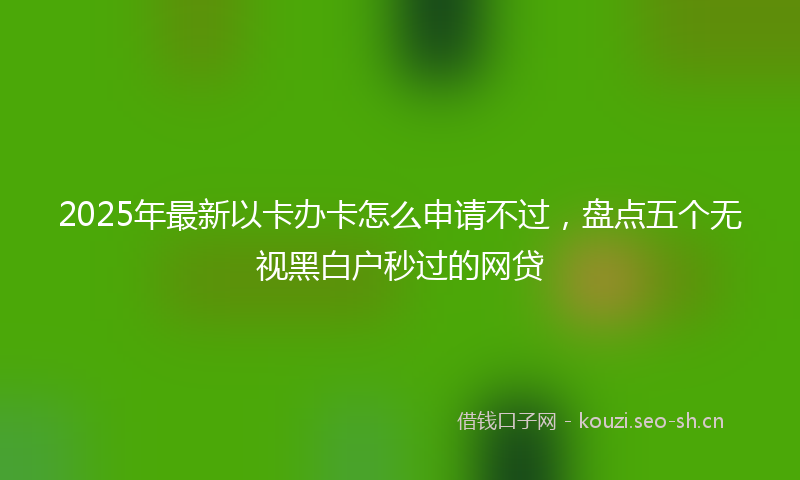 2025年最新以卡办卡怎么申请不过，盘点五个无视黑白户秒过的网贷