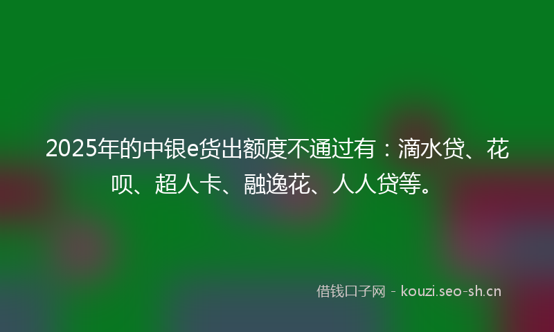 2025年的中银e货出额度不通过有:滴水贷、花呗、超人卡、融逸花、人人贷等。