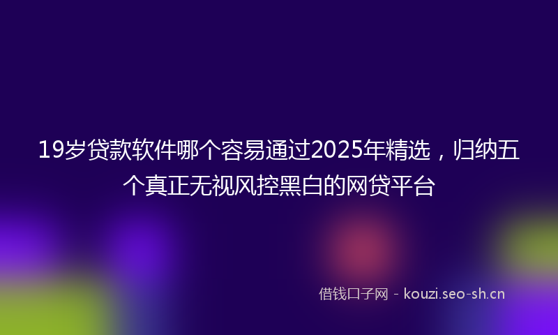 19岁贷款软件哪个容易通过2025年精选，归纳五个真正无视风控黑白的网贷平台
