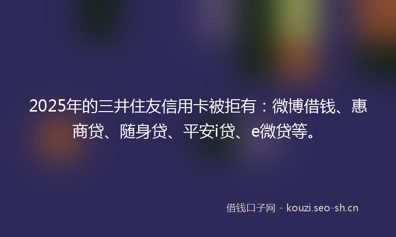 2025年的三井住友信用卡被拒有：微博借钱、惠商贷、随身贷、平安i贷、e微贷等。