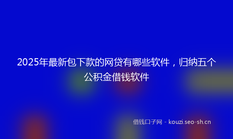 2025年最新包下款的网贷有哪些软件，归纳五个公积金借钱软件