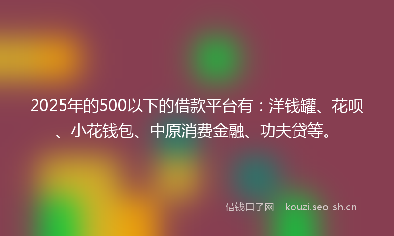 2025年的500以下的借款平台有：洋钱罐、花呗、小花钱包、中原消费金融、功夫贷等。