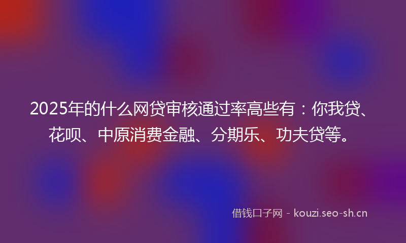 2025年的什么网贷审核通过率高些有：你我贷、花呗、中原消费金融、分期乐、功夫贷等。