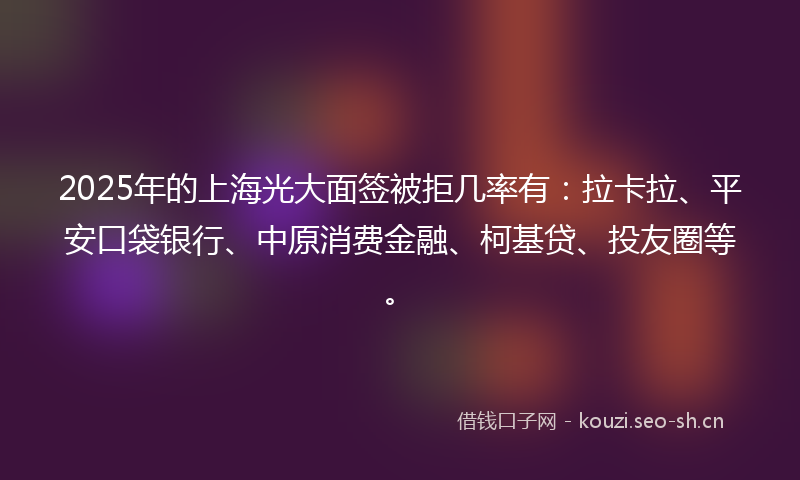 2025年的上海光大面签被拒几率有：拉卡拉、平安口袋银行、中原消费金融、柯基贷、投友圈等。