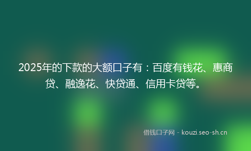 2025年的下款的大额口子有：百度有钱花、惠商贷、融逸花、快贷通、信用卡贷等。