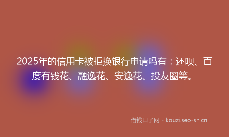 2025年的信用卡被拒换银行申请吗有:还呗、百度有钱花、融逸花、安逸花、投友圈等。