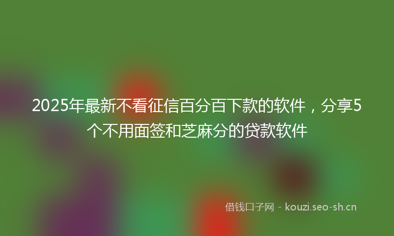 2025年最新不看征信百分百下款的软件，分享5个不用面签和芝麻分的贷款软件