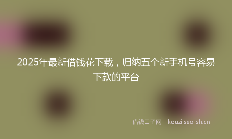 2025年最新借钱花下载,归纳五个新手机号容易下款的平台
