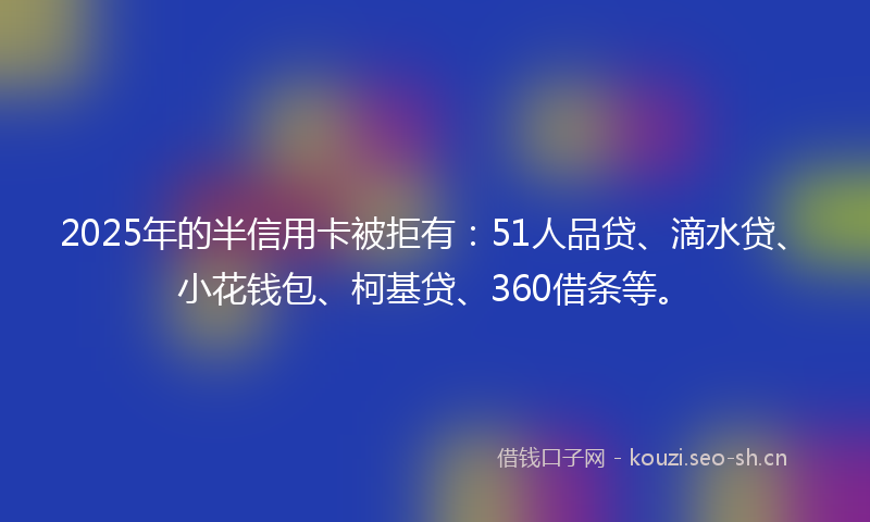 2025年的半信用卡被拒有：51人品贷、滴水贷、小花钱包、柯基贷、360借条等。
