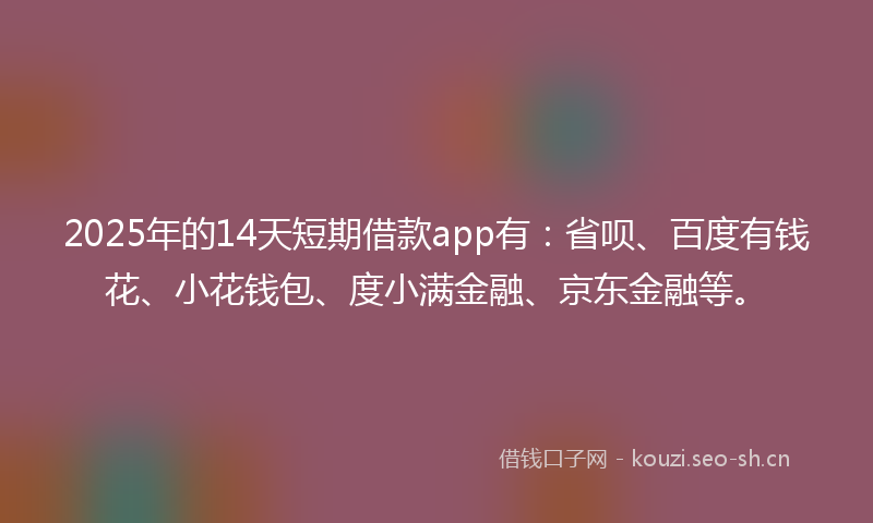 2025年的14天短期借款app有：省呗、百度有钱花、小花钱包、度小满金融、京东金融等。