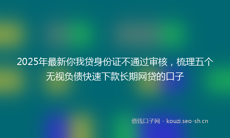 2025年最新你我贷身份证不通过审核，梳理五个无视负债快速下款长期网贷的口子